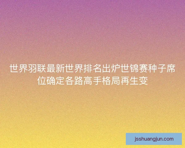 世界羽联最新世界排名出炉世锦赛种子席位确定各路高手格局再生变