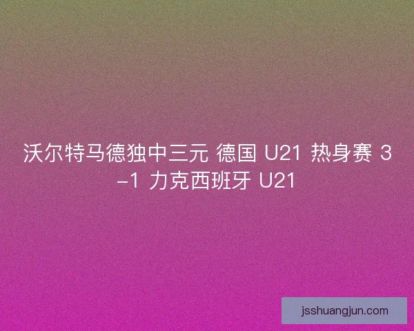 沃尔特马德独中三元 德国 U21 热身赛 3-1 力克西班牙 U21