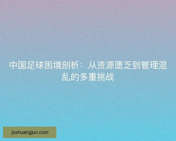中国足球困境剖析：从资源匮乏到管理混乱的多重挑战