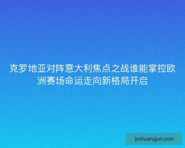 克罗地亚对阵意大利焦点之战谁能掌控欧洲赛场命运走向新格局开启