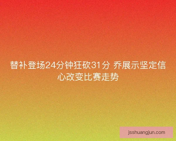 替补登场24分钟狂砍31分 乔展示坚定信心改变比赛走势