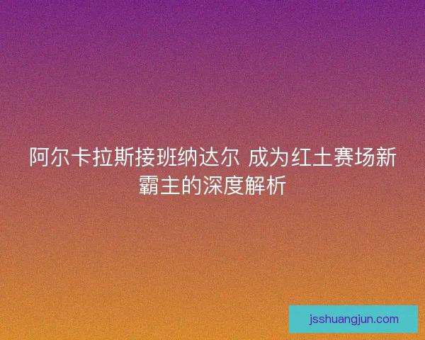 阿尔卡拉斯接班纳达尔 成为红土赛场新霸主的深度解析