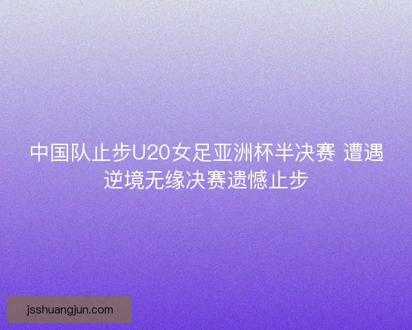 中国队止步U20女足亚洲杯半决赛 遭遇逆境无缘决赛遗憾止步