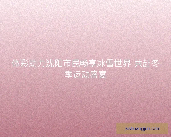 体彩助力沈阳市民畅享冰雪世界 共赴冬季运动盛宴