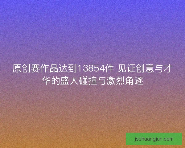 原创赛作品达到13854件 见证创意与才华的盛大碰撞与激烈角逐