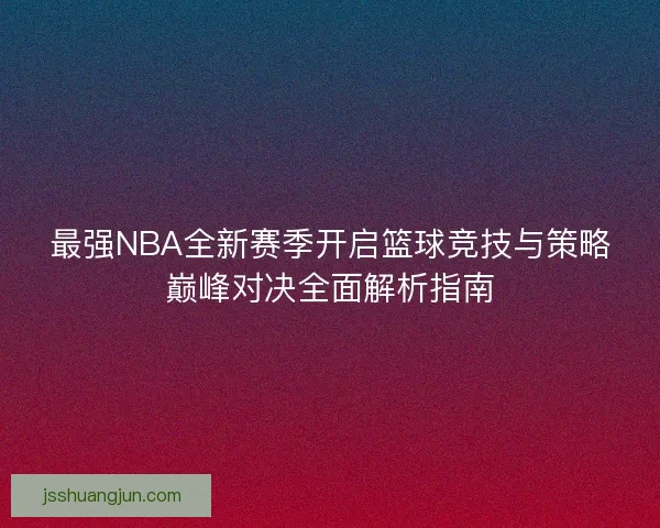 最强NBA全新赛季开启篮球竞技与策略巅峰对决全面解析指南