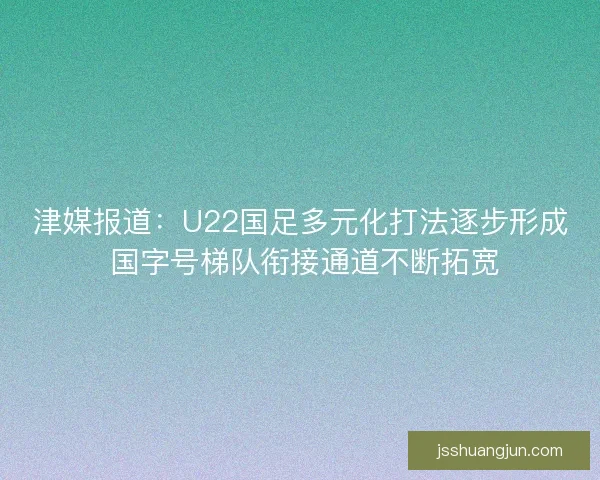 津媒报道：U22国足多元化打法逐步形成 国字号梯队衔接通道不断拓宽
