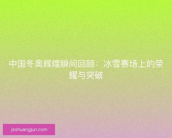 中国冬奥辉煌瞬间回顾：冰雪赛场上的荣耀与突破