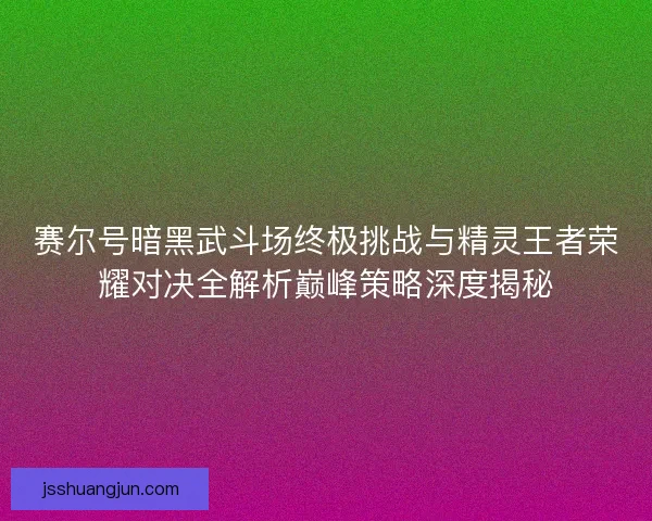 赛尔号暗黑武斗场终极挑战与精灵王者荣耀对决全解析巅峰策略深度揭秘