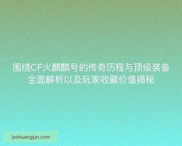 围绕CF火麒麟号的传奇历程与顶级装备全面解析以及玩家收藏价值揭秘