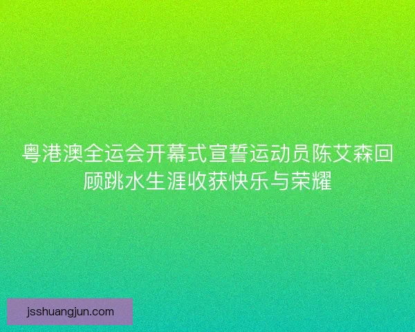 粤港澳全运会开幕式宣誓运动员陈艾森回顾跳水生涯收获快乐与荣耀