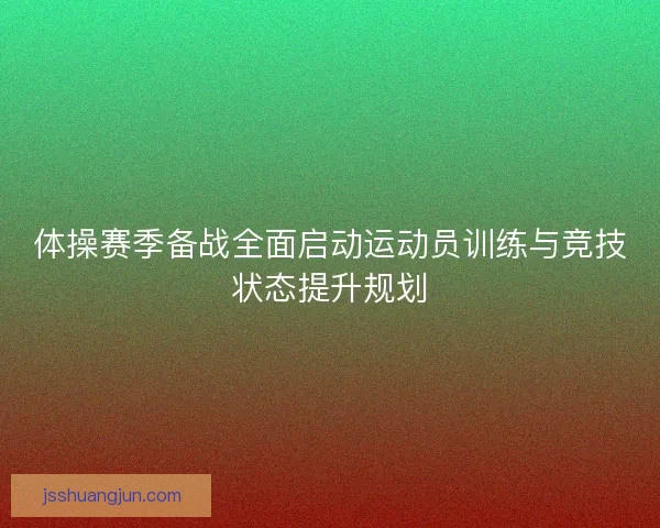 体操赛季备战全面启动运动员训练与竞技状态提升规划