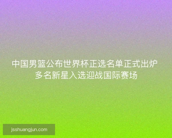 中国男篮公布世界杯正选名单正式出炉 多名新星入选迎战国际赛场