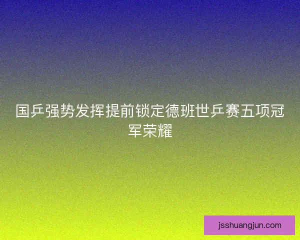 国乒强势发挥提前锁定德班世乒赛五项冠军荣耀