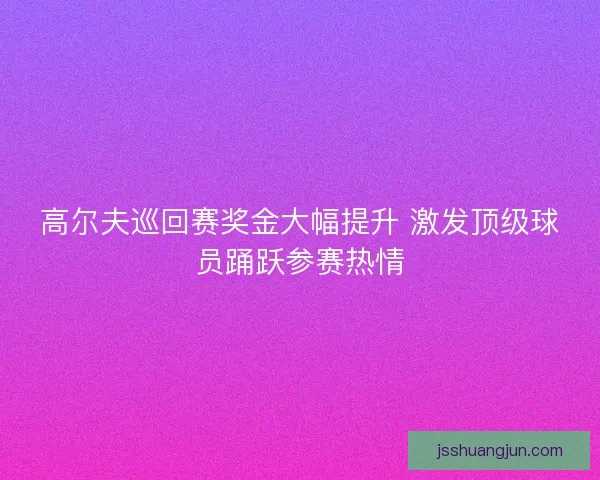 高尔夫巡回赛奖金大幅提升 激发顶级球员踊跃参赛热情