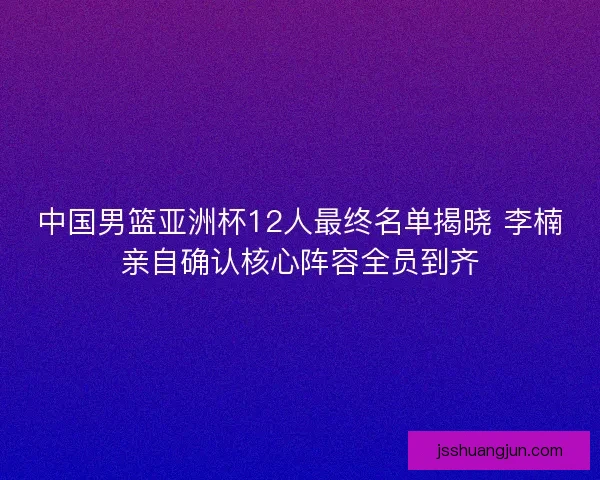 中国男篮亚洲杯12人最终名单揭晓 李楠亲自确认核心阵容全员到齐